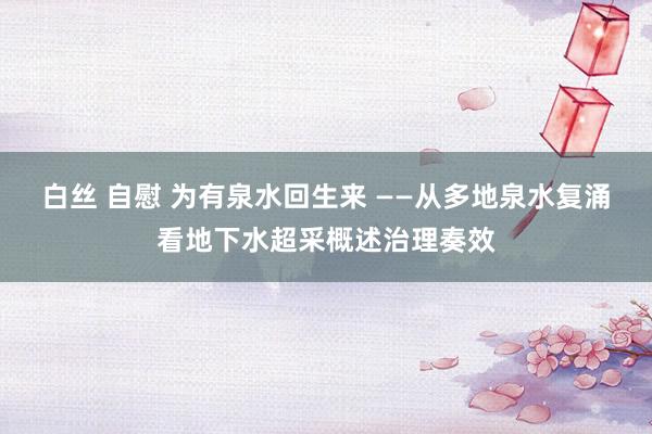 白丝 自慰 为有泉水回生来 ——从多地泉水复涌看地下水超采概述治理奏效