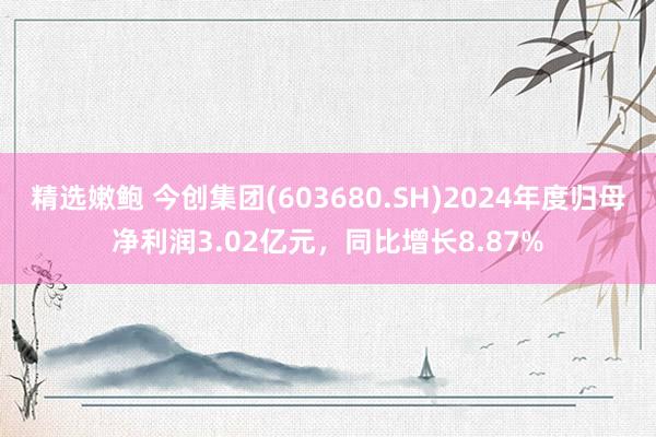 精选嫩鲍 今创集团(603680.SH)2024年度归母净利润3.02亿元，同比增长8.87%